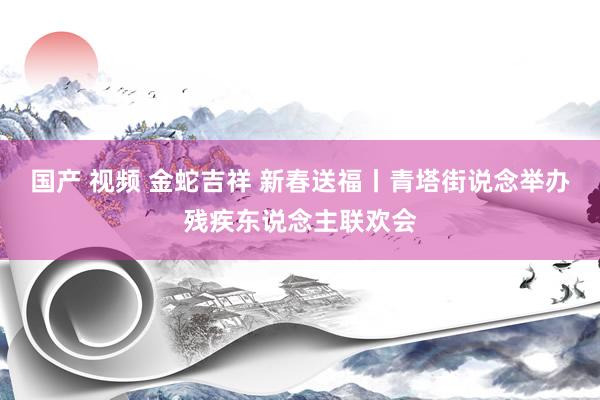 国产 视频 金蛇吉祥 新春送福丨青塔街说念举办残疾东说念主联欢会