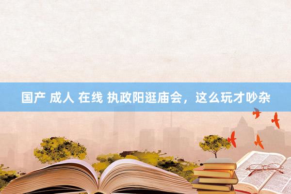 国产 成人 在线 执政阳逛庙会，这么玩才吵杂
