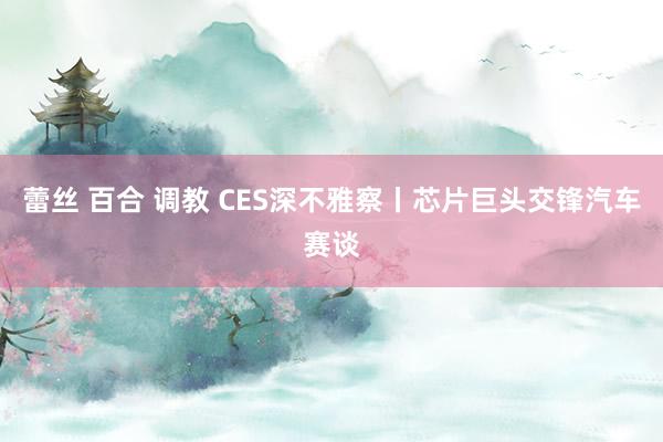 蕾丝 百合 调教 CES深不雅察丨芯片巨头交锋汽车赛谈