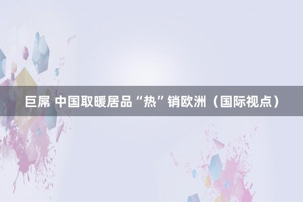 巨屌 中国取暖居品“热”销欧洲（国际视点）