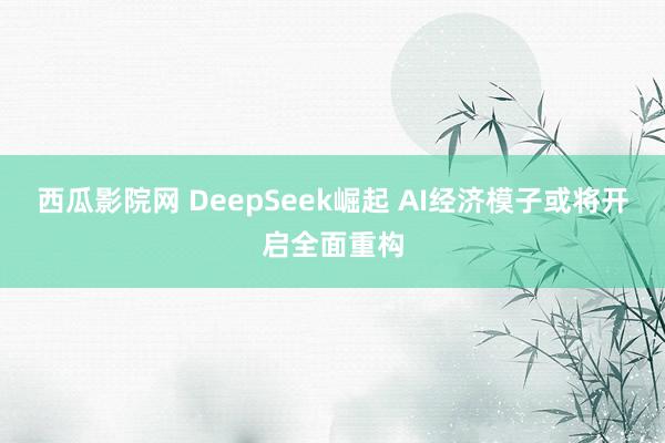 西瓜影院网 DeepSeek崛起 AI经济模子或将开启全面重构