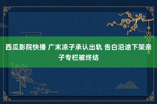 西瓜影院快播 广末凉子承认出轨 告白沿途下架亲子专栏被终结