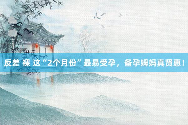 反差 裸 这“2个月份”最易受孕，备孕姆妈真贤惠！