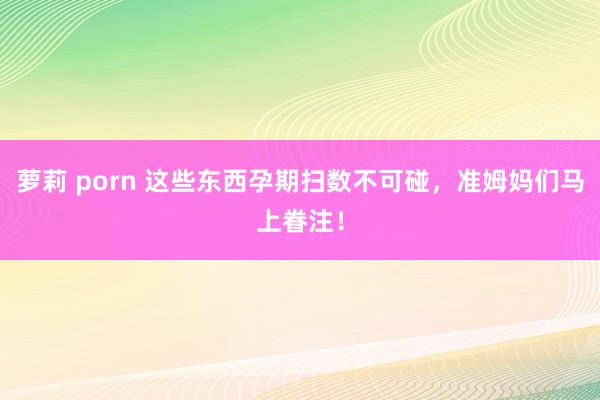 萝莉 porn 这些东西孕期扫数不可碰，准姆妈们马上眷注！