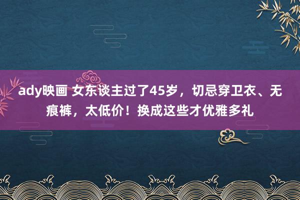 ady映画 女东谈主过了45岁，切忌穿卫衣、无痕裤，太低价！换成这些才优雅多礼