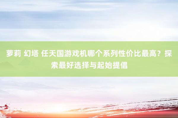 萝莉 幻塔 任天国游戏机哪个系列性价比最高？探索最好选择与起始提倡