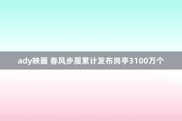 ady映画 春风步履累计发布岗亭3100万个