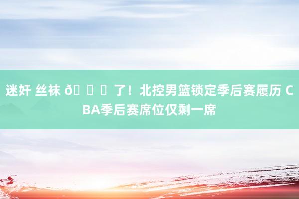 迷奸 丝袜 🔒了！北控男篮锁定季后赛履历 CBA季后赛席位仅剩一席