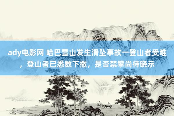 ady电影网 哈巴雪山发生滑坠事故一登山者受难，登山者已悉数下撤，是否禁攀尚待晓示
