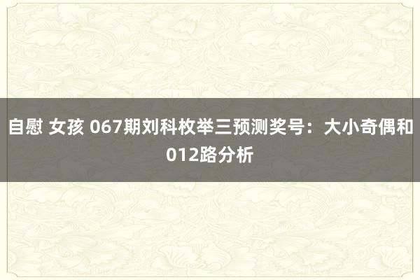 自慰 女孩 067期刘科枚举三预测奖号：大小奇偶和012路分析