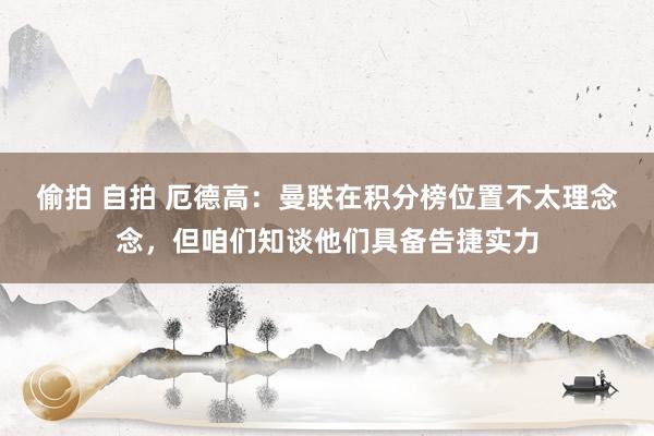 偷拍 自拍 厄德高：曼联在积分榜位置不太理念念，但咱们知谈他们具备告捷实力
