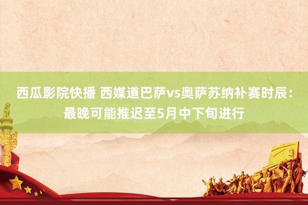 西瓜影院快播 西媒道巴萨vs奥萨苏纳补赛时辰：最晚可能推迟至5月中下旬进行