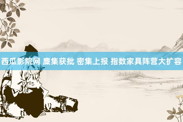 西瓜影院网 麇集获批 密集上报 指数家具阵营大扩容