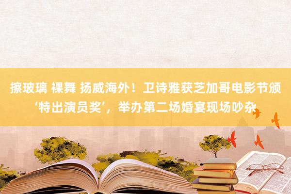 擦玻璃 裸舞 扬威海外！卫诗雅获芝加哥电影节颁‘特出演员奖’，举办第二场婚宴现场吵杂