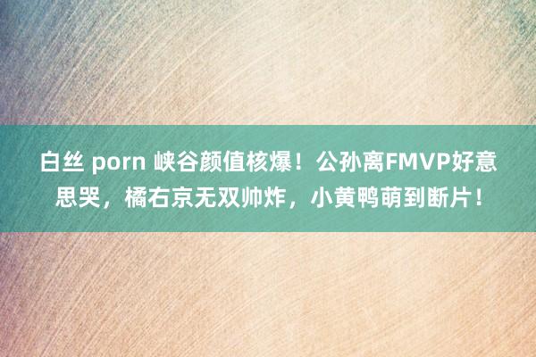白丝 porn 峡谷颜值核爆！公孙离FMVP好意思哭，橘右京无双帅炸，小黄鸭萌到断片！