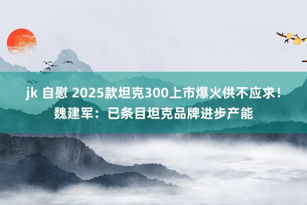 jk 自慰 2025款坦克300上市爆火供不应求！魏建军：已条目坦克品牌进步产能