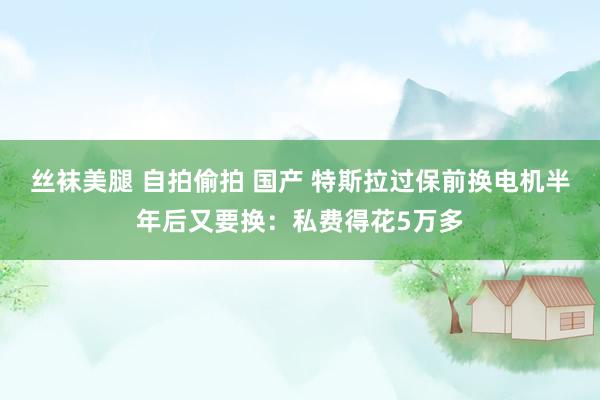 丝袜美腿 自拍偷拍 国产 特斯拉过保前换电机半年后又要换：私费得花5万多
