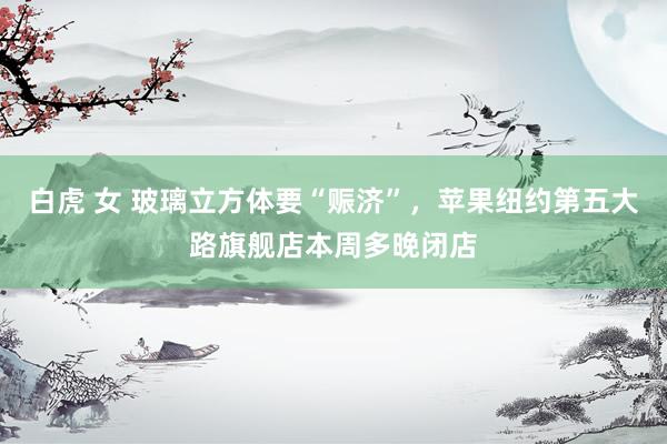 白虎 女 玻璃立方体要“赈济”，苹果纽约第五大路旗舰店本周多晚闭店