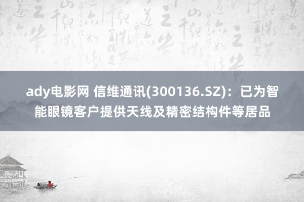 ady电影网 信维通讯(300136.SZ)：已为智能眼镜客户提供天线及精密结构件等居品