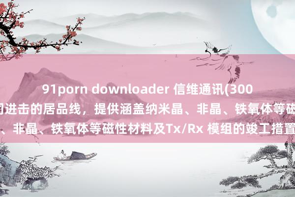 91porn downloader 信维通讯(300136.SZ)：无线充电是公司进击的居品线，提供涵盖纳米晶、非晶、铁氧体等磁性材料及Tx/Rx 模组的竣工措置有盘算