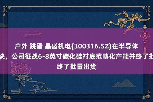 户外 跳蛋 晶盛机电(300316.SZ)在半导体材料板块，公司征战6-8英寸碳化硅衬底范畴化产能并终了批量出货