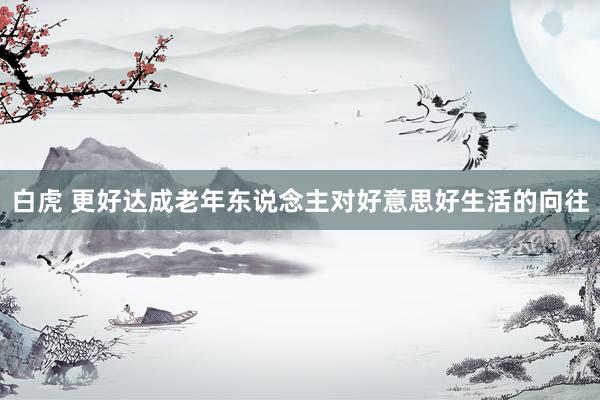 白虎 更好达成老年东说念主对好意思好生活的向往