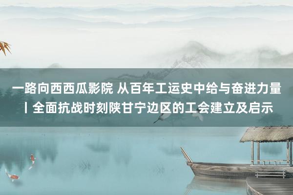 一路向西西瓜影院 从百年工运史中给与奋进力量丨全面抗战时刻陕甘宁边区的工会建立及启示