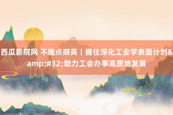 西瓜影院网 不雅点撷英丨握住深化工会学表面计划&#32;助力工会办事高质地发展
