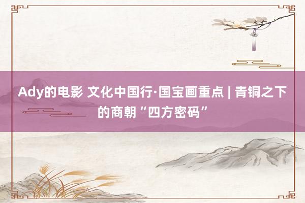 Ady的电影 文化中国行·国宝画重点 | 青铜之下的商朝“四方密码”