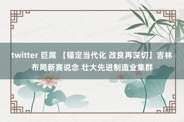 twitter 巨屌 【锚定当代化 改良再深切】吉林布局新赛说念 壮大先进制造业集群