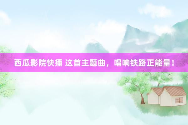西瓜影院快播 这首主题曲，唱响铁路正能量！