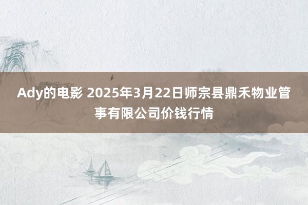 Ady的电影 2025年3月22日师宗县鼎禾物业管事有限公司价钱行情