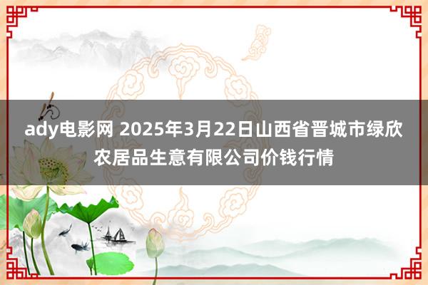 ady电影网 2025年3月22日山西省晋城市绿欣农居品生意有限公司价钱行情