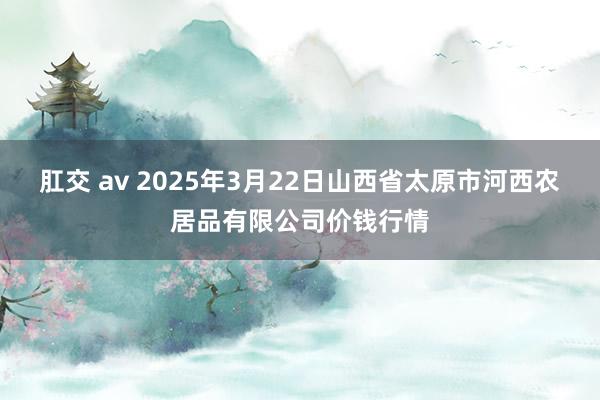 肛交 av 2025年3月22日山西省太原市河西农居品有限公司价钱行情