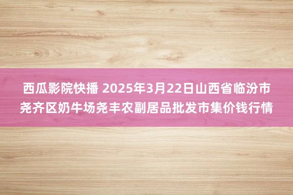 西瓜影院快播 2025年3月22日山西省临汾市尧齐区奶牛场尧丰农副居品批发市集价钱行情