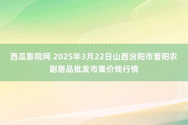 西瓜影院网 2025年3月22日山西汾阳市晋阳农副居品批发市集价钱行情