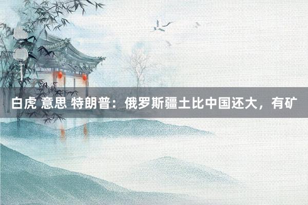 白虎 意思 特朗普：俄罗斯疆土比中国还大，有矿
