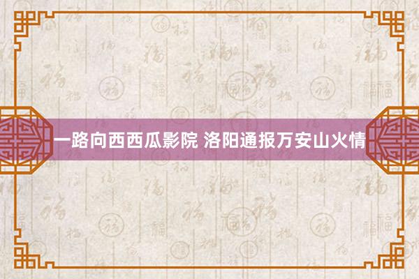 一路向西西瓜影院 洛阳通报万安山火情