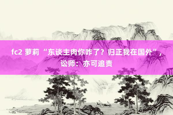 fc2 萝莉 “东谈主肉你咋了？归正我在国外”，讼师：亦可追责