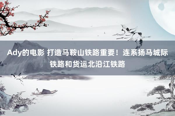 Ady的电影 打造马鞍山铁路重要！连系扬马城际铁路和货运北沿江铁路