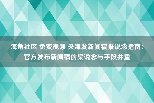 海角社区 免费视频 央媒发新闻稿报说念指南：官方发布新闻稿的渠说念与手段并重