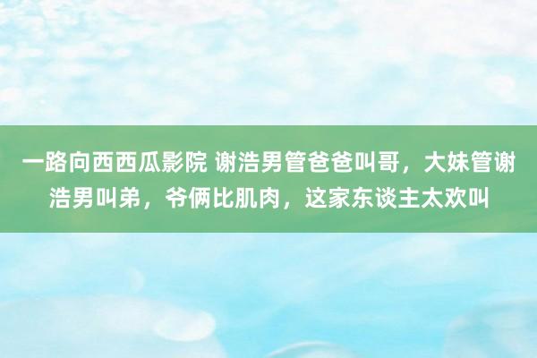 一路向西西瓜影院 谢浩男管爸爸叫哥，大妹管谢浩男叫弟，爷俩比肌肉，这家东谈主太欢叫
