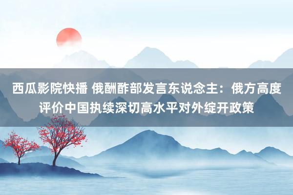 西瓜影院快播 俄酬酢部发言东说念主：俄方高度评价中国执续深切高水平对外绽开政策
