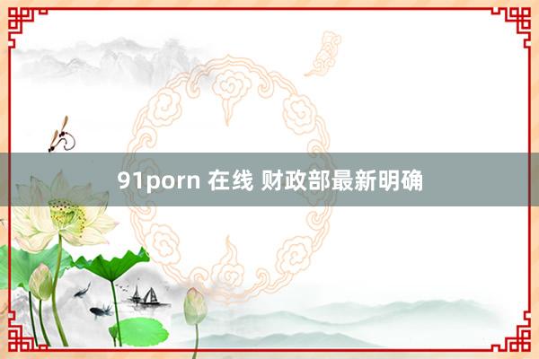 91porn 在线 财政部最新明确