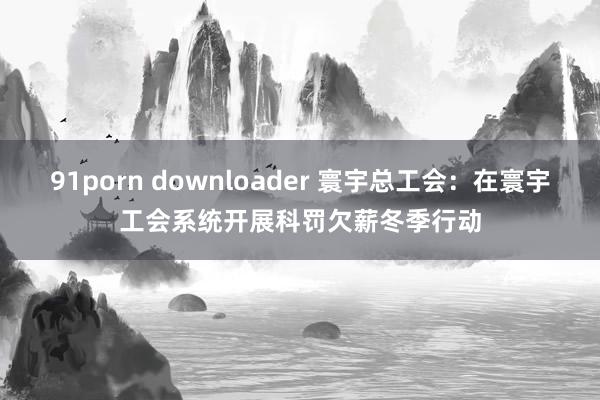 91porn downloader 寰宇总工会：在寰宇工会系统开展科罚欠薪冬季行动
