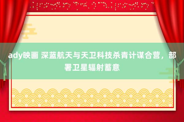 ady映画 深蓝航天与天卫科技杀青计谋合营，部署卫星辐射蓄意