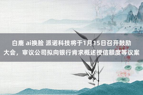 白鹿 ai换脸 派诺科技将于1月15日召开鼓励大会，审议公司拟向银行肯求概述授信额度等议案
