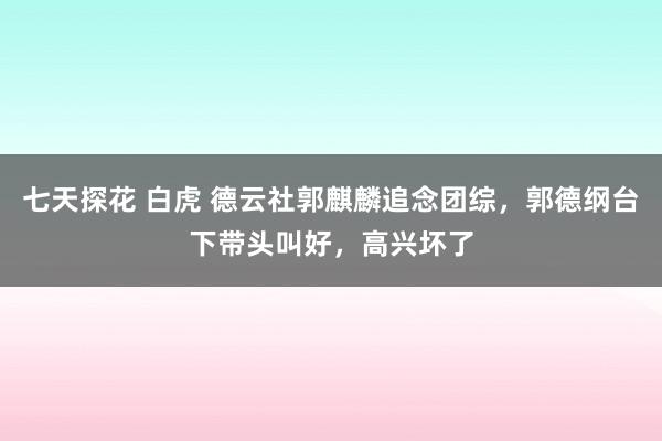 七天探花 白虎 德云社郭麒麟追念团综，郭德纲台下带头叫好，高兴坏了