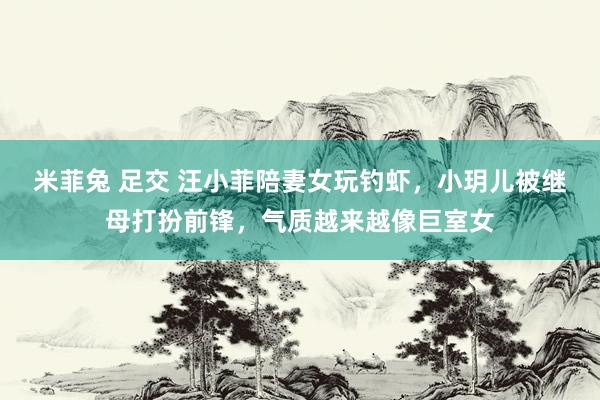 米菲兔 足交 汪小菲陪妻女玩钓虾，小玥儿被继母打扮前锋，气质越来越像巨室女
