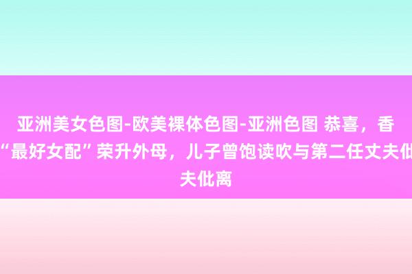 亚洲美女色图-欧美裸体色图-亚洲色图 恭喜，香港“最好女配”荣升外母，儿子曾饱读吹与第二任丈夫仳离